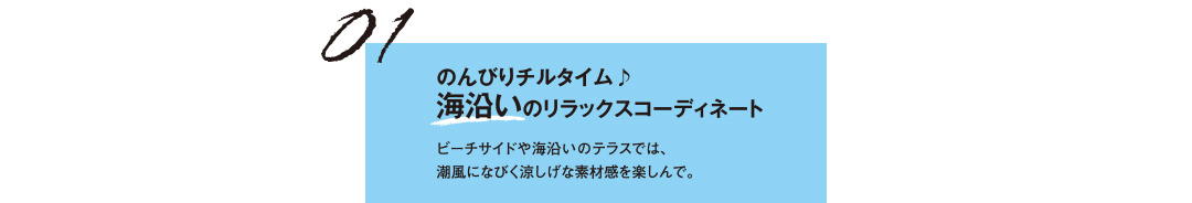 01 のんびりチルタイム♪ 海沿いのリラックスコーディネート ビーチサイドや海沿いのテラスでは、潮風になびく涼しげな素材感を楽しんで。
