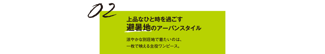 02 上品なひと時を過ごす 避暑地のアーバンスタイル 涼やかな別荘地で着たいのは、一枚で映える主役ワンピース。
