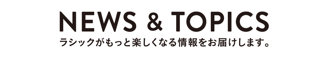 NEWS&TOPICS ラシックがもっと楽しくなる情報をお届けします。