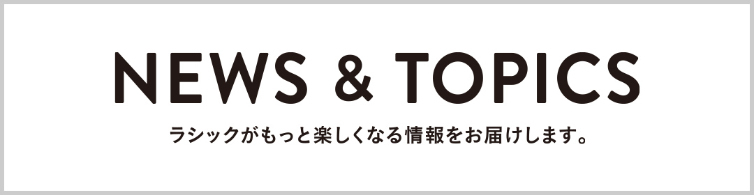 NEWS&TOPICS ラシックがもっと楽しくなる情報をお届けします。