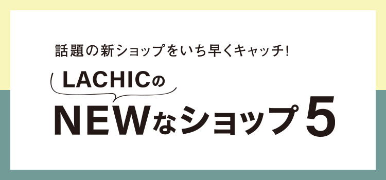 話題の新ショップをいち早くキャッチ！LACHICのNEWなショップ5
