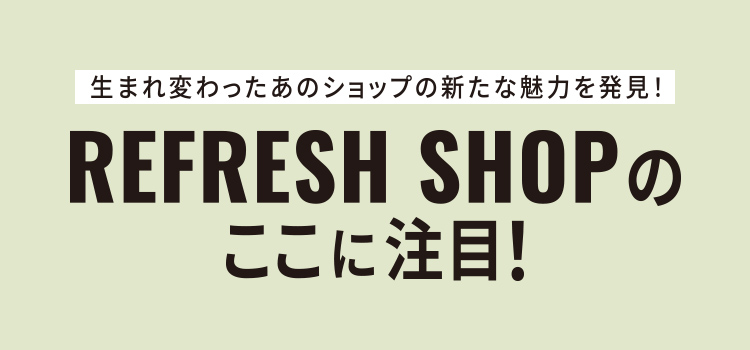 生まれ変わったあのショップの新たな魅力を発見！REFRESH SHOPのここに注目！